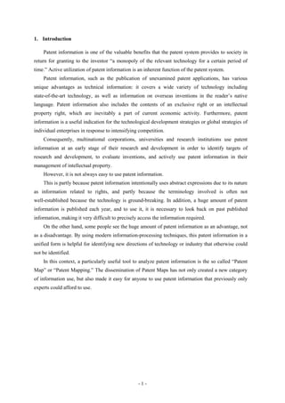 1. Introduction

    Patent information is one of the valuable benefits that the patent system provides to society in
return for granting to the inventor “a monopoly of the relevant technology for a certain period of
time.” Active utilization of patent information is an inherent function of the patent system.
    Patent information, such as the publication of unexamined patent applications, has various
unique advantages as technical information: it covers a wide variety of technology including
state-of-the-art technology, as well as information on overseas inventions in the reader’s native
language. Patent information also includes the contents of an exclusive right or an intellectual
property right, which are inevitably a part of current economic activity. Furthermore, patent
information is a useful indication for the technological development strategies or global strategies of
individual enterprises in response to intensifying competition.
    Consequently, multinational corporations, universities and research institutions use patent
information at an early stage of their research and development in order to identify targets of
research and development, to evaluate inventions, and actively use patent information in their
management of intellectual property.
    However, it is not always easy to use patent information.
    This is partly because patent information intentionally uses abstract expressions due to its nature
as information related to rights, and partly because the terminology involved is often not
well-established because the technology is ground-breaking. In addition, a huge amount of patent
information is published each year, and to use it, it is necessary to look back on past published
information, making it very difficult to precisely access the information required.
    On the other hand, some people see the huge amount of patent information as an advantage, not
as a disadvantage. By using modern information-processing techniques, this patent information in a
unified form is helpful for identifying new directions of technology or industry that otherwise could
not be identified.
    In this context, a particularly useful tool to analyze patent information is the so called “Patent
Map” or “Patent Mapping.” The dissemination of Patent Maps has not only created a new category
of information use, but also made it easy for anyone to use patent information that previously only
experts could afford to use.




                                                  -1-
 