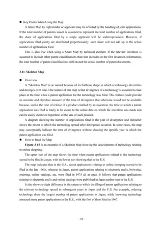  Key Points When Using the Map
    A Share Map by right-holder or applicant may be affected by the handling of joint applications.
If the total number of patents issued is assumed to represent the total number of applications filed,
the share of applications filed by a single applicant will be underrepresented. However, if
applications filed jointly are distributed proportionately, each share will not add up to the actual
number of applications filed.
    This is also true when using a Share Map by technical element. If the relevant invention is
assumed to include other patent classifications than that included in the first invention information,
the total number of patent classifications will exceed the actual number of patent documents.


3.11. Skeleton Map

   Overview
    A "Skeleton Map" is so named because of its fishbone shape in which a technology diversifies
and diverges over time. One feature of this map is that divergence of a technology is assumed to take
place at the time when a patent application for the technology was filed. This feature could provide
an accurate and objective measure of the time of divergence that otherwise would not be available
because, unlike the time of release of a product enabled by an invention, the time at which a patent
application was filed is likely to be closer to the actual date on which the invention was made and
can be easily identified regardless of the sale of such product.
    A diagram showing the number of applications filed in the year of divergence and thereafter
shows the extent to which the technology spread after divergence occurred. In some cases, the map
may conceptually indicate the time of divergence without showing the specific year in which the
patent application was filed.
   How to Read the Map
    Figure 3-15 is an example of a Skeleton Map showing the development of technology relating
to online shopping.
    The upper part of the map shows the time when patent applications related to the technology
started to be filed in Japan, with the lower part showing that in the U.S.
    The map indicates that in the U.S., patent applications relating to online shopping started to be
filed in the late 1960s, whereas in Japan, patent applications relating to electronic malls, browsing,
ordering, online catalogs, etc. were filed in 1975 all at once. It follows that patent applications
relating to electronic malls and online catalogs were published in Japan earlier than in the U.S.
    It also shows a slight difference in the extent to which the filing of patent applications relating to
the relevant technology spread in subsequent years in Japan and the U.S. For example, ordering
technology drew the largest number of patent applications in Japan, while browsing technology
attracted many patent applications in the U.S., with the first of them filed in 1967.




                                                  - 30 -
 