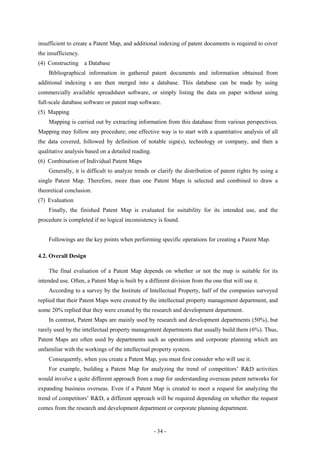 insufficient to create a Patent Map, and additional indexing of patent documents is required to cover
the insufficiency.
(4) Constructing a Database
    Bibliographical information in gathered patent documents and information obtained from
additional indexing s are then merged into a database. This database can be made by using
commercially available spreadsheet software, or simply listing the data on paper without using
full-scale database software or patent map software.
(5) Mapping
    Mapping is carried out by extracting information from this database from various perspectives.
Mapping may follow any procedure; one effective way is to start with a quantitative analysis of all
the data covered, followed by definition of notable sign(s), technology or company, and then a
qualitative analysis based on a detailed reading.
(6) Combination of Individual Patent Maps
    Generally, it is difficult to analyze trends or clarify the distribution of patent rights by using a
single Patent Map. Therefore, more than one Patent Maps is selected and combined to draw a
theoretical conclusion.
(7) Evaluation
    Finally, the finished Patent Map is evaluated for suitability for its intended use, and the
procedure is completed if no logical inconsistency is found.


    Followings are the key points when performing specific operations for creating a Patent Map.

4.2. Overall Design

    The final evaluation of a Patent Map depends on whether or not the map is suitable for its
intended use. Often, a Patent Map is built by a different division from the one that will use it.
    According to a survey by the Institute of Intellectual Property, half of the companies surveyed
replied that their Patent Maps were created by the intellectual property management department, and
some 20% replied that they were created by the research and development department.
    In contrast, Patent Maps are mainly used by research and development departments (50%), but
rarely used by the intellectual property management departments that usually build them (6%). Thus,
Patent Maps are often used by departments such as operations and corporate planning which are
unfamiliar with the workings of the intellectual property system.
    Consequently, when you create a Patent Map, you must first consider who will use it.
    For example, building a Patent Map for analyzing the trend of competitors’ R&D activities
would involve a quite different approach from a map for understanding overseas patent networks for
expanding business overseas. Even if a Patent Map is created to meet a request for analyzing the
trend of competitors’ R&D, a different approach will be required depending on whether the request
comes from the research and development department or corporate planning department.


                                                    - 34 -
 