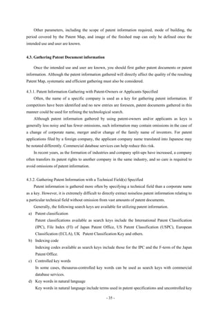 Other parameters, including the scope of patent information required, mode of building, the
period covered by the Patent Map, and image of the finished map can only be defined once the
intended use and user are known.


4.3. Gathering Patent Document information

    Once the intended use and user are known, you should first gather patent documents or patent
information. Although the patent information gathered will directly affect the quality of the resulting
Patent Map, systematic and efficient gathering must also be considered.

4.3.1. Patent Information Gathering with Patent-Owners or Applicants Specified
    Often, the name of a specific company is used as a key for gathering patent information. If
competitors have been identified and no new entries are foreseen, patent documents gathered in this
manner could be used for refining the technological search.
    Although patent information gathered by using patent-owners and/or applicants as keys is
generally less noisy and has fewer omissions, such information may contain omissions in the case of
a change of corporate name, merger and/or change of the family name of inventors. For patent
applications filed by a foreign company, the applicant company name translated into Japanese may
be notated differently. Commercial database services can help reduce this risk.
    In recent years, as the formation of industries and company split-ups have increased, a company
often transfers its patent rights to another company in the same industry, and so care is required to
avoid omissions of patent information.


4.3.2. Gathering Patent Information with a Technical Field(s) Specified
    Patent information is gathered more often by specifying a technical field than a corporate name
as a key. However, it is extremely difficult to directly extract noiseless patent information relating to
a particular technical field without omission from vast amounts of patent documents.
    Generally, the following search keys are available for utilizing patent information.
 a) Patent classification
     Patent classifications available as search keys include the International Patent Classification
     (IPC), File Index (FI) of Japan Patent Office, US Patent Classification (USPC), European
     Classification (ECLA), UK Patent Classification Key and others.
 b) Indexing code
     Indexing codes available as search keys include those for the IPC and the F-term of the Japan
     Patent Office.
 c) Controlled key words
     In some cases, thesaurus-controlled key words can be used as search keys with commercial
     database services.
 d) Key words in natural language
     Key words in natural language include terms used in patent specifications and uncontrolled key

                                                  - 35 -
 