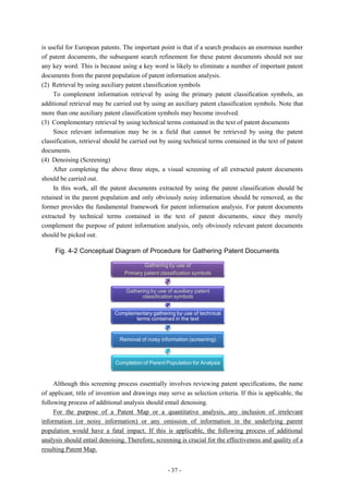 is useful for European patents. The important point is that if a search produces an enormous number
of patent documents, the subsequent search refinement for these patent documents should not use
any key word. This is because using a key word is likely to eliminate a number of important patent
documents from the parent population of patent information analysis.
(2) Retrieval by using auxiliary patent classification symbols
     To complement information retrieval by using the primary patent classification symbols, an
additional retrieval may be carried out by using an auxiliary patent classification symbols. Note that
more than one auxiliary patent classification symbols may become involved.
(3) Complementary retrieval by using technical terms contained in the text of patent documents
     Since relevant information may be in a field that cannot be retrieved by using the patent
classification, retrieval should be carried out by using technical terms contained in the text of patent
documents.
(4) Denoising (Screening)
     After completing the above three steps, a visual screening of all extracted patent documents
should be carried out.
     In this work, all the patent documents extracted by using the patent classification should be
retained in the parent population and only obviously noisy information should be removed, as the
former provides the fundamental framework for patent information analysis. For patent documents
extracted by technical terms contained in the text of patent documents, since they merely
complement the purpose of patent information analysis, only obviously relevant patent documents
should be picked out.

     Fig. 4-2 Conceptual Diagram of Procedure for Gathering Patent Documents

                                         Gathering by use of
                                 Primary patent classification symbols


                                 Gathering by use of auxiliary patent
                                       classification symbols


                             Complementary gathering by use of technical
                                    terms contained in the text


                               Removal of noisy information (screening)



                             Completion of Parent Population for Analysis


     Although this screening process essentially involves reviewing patent specifications, the name
of applicant, title of invention and drawings may serve as selection criteria. If this is applicable, the
following process of additional analysis should entail denoising.
     For the purpose of a Patent Map or a quantitative analysis, any inclusion of irrelevant
information (or noisy information) or any omission of information in the underlying parent
population would have a fatal impact. If this is applicable, the following process of additional
analysis should entail denoising. Therefore, screening is crucial for the effectiveness and quality of a
resulting Patent Map.


                                                   - 37 -
 