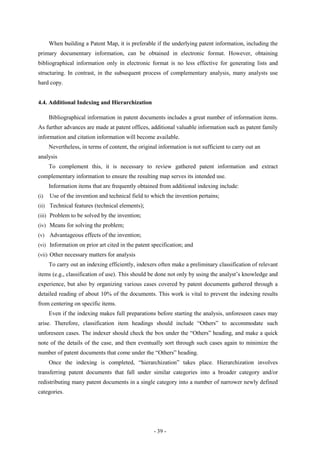 When building a Patent Map, it is preferable if the underlying patent information, including the
primary documentary information, can be obtained in electronic format. However, obtaining
bibliographical information only in electronic format is no less effective for generating lists and
structuring. In contrast, in the subsequent process of complementary analysis, many analysts use
hard copy.


4.4. Additional Indexing and Hierarchization

      Bibliographical information in patent documents includes a great number of information items.
As further advances are made at patent offices, additional valuable information such as patent family
information and citation information will become available.
      Nevertheless, in terms of content, the original information is not sufficient to carry out an
analysis
      To complement this, it is necessary to review gathered patent information and extract
complementary information to ensure the resulting map serves its intended use.
      Information items that are frequently obtained from additional indexing include:
(i)   Use of the invention and technical field to which the invention pertains;
(ii) Technical features (technical elements);
(iii) Problem to be solved by the invention;
(iv) Means for solving the problem;
(v) Advantageous effects of the invention;
(vi) Information on prior art cited in the patent specification; and
(vii) Other necessary matters for analysis
      To carry out an indexing efficiently, indexers often make a preliminary classification of relevant
items (e.g., classification of use). This should be done not only by using the analyst’s knowledge and
experience, but also by organizing various cases covered by patent documents gathered through a
detailed reading of about 10% of the documents. This work is vital to prevent the indexing results
from centering on specific items.
      Even if the indexing makes full preparations before starting the analysis, unforeseen cases may
arise. Therefore, classification item headings should include “Others” to accommodate such
unforeseen cases. The indexer should check the box under the “Others” heading, and make a quick
note of the details of the case, and then eventually sort through such cases again to minimize the
number of patent documents that come under the “Others” heading.
      Once the indexing is completed, “hierarchization” takes place. Hierarchization involves
transferring patent documents that fall under similar categories into a broader category and/or
redistributing many patent documents in a single category into a number of narrower newly defined
categories.




                                                    - 39 -
 