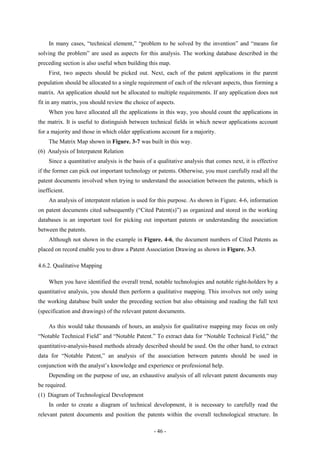 In many cases, “technical element,” “problem to be solved by the invention” and “means for
solving the problem” are used as aspects for this analysis. The working database described in the
preceding section is also useful when building this map.
    First, two aspects should be picked out. Next, each of the patent applications in the parent
population should be allocated to a single requirement of each of the relevant aspects, thus forming a
matrix. An application should not be allocated to multiple requirements. If any application does not
fit in any matrix, you should review the choice of aspects.
    When you have allocated all the applications in this way, you should count the applications in
the matrix. It is useful to distinguish between technical fields in which newer applications account
for a majority and those in which older applications account for a majority.
    The Matrix Map shown in Figure. 3-7 was built in this way.
(6) Analysis of Interpatent Relation
    Since a quantitative analysis is the basis of a qualitative analysis that comes next, it is effective
if the former can pick out important technology or patents. Otherwise, you must carefully read all the
patent documents involved when trying to understand the association between the patents, which is
inefficient.
    An analysis of interpatent relation is used for this purpose. As shown in Figure. 4-6, information
on patent documents cited subsequently (“Cited Patent(s)”) as organized and stored in the working
databases is an important tool for picking out important patents or understanding the association
between the patents.
    Although not shown in the example in Figure. 4-6, the document numbers of Cited Patents as
placed on record enable you to draw a Patent Association Drawing as shown in Figure. 3-3.

4.6.2. Qualitative Mapping

    When you have identified the overall trend, notable technologies and notable right-holders by a
quantitative analysis, you should then perform a qualitative mapping. This involves not only using
the working database built under the preceding section but also obtaining and reading the full text
(specification and drawings) of the relevant patent documents.

    As this would take thousands of hours, an analysis for qualitative mapping may focus on only
“Notable Technical Field” and “Notable Patent.” To extract data for “Notable Technical Field,” the
quantitative-analysis-based methods already described should be used. On the other hand, to extract
data for “Notable Patent,” an analysis of the association between patents should be used in
conjunction with the analyst’s knowledge and experience or professional help.
    Depending on the purpose of use, an exhaustive analysis of all relevant patent documents may
be required.
(1) Diagram of Technological Development
    In order to create a diagram of technical development, it is necessary to carefully read the
relevant patent documents and position the patents within the overall technological structure. In

                                                  - 46 -
 