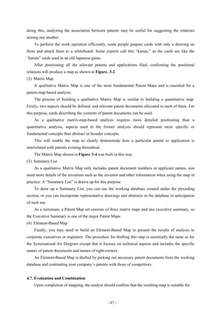 doing this, analyzing the association between patents may be useful for suggesting the relations
among one another.
    To perform the work operation efficiently, some people prepare cards with only a drawing on
them and attach them to a whiteboard. Some experts call this “karuta,” as the cards are like the
“karuta” cards used in an old Japanese game.
    After positioning all the relevant patents and applications filed, confirming the positional
relations will produce a map as shown in Figure. 3-2.
(2) Matrix Map
    A qualitative Matrix Map is one of the most fundamental Patent Maps and is essential for a
patent-map-based analysis.
    The process of building a qualitative Matrix Map is similar to building a quantitative map.
Firstly, two aspects should be defined, and relevant patent documents allocated to each of them. For
this purpose, cards describing the contents of patent documents can be used.
    As a qualitative matrix-map-based analysis requires more detailed positioning than a
quantitative analysis, aspects used in the former analysis should represent more specific or
fundamental concepts than abstract or broader concepts.
    This will enable the map to clearly demonstrate how a particular patent or application is
interrelated with patents existing thereabout.
    The Matrix Map shown in Figure 3-4 was built in this way.
(3) Summary List
    As a qualitative Matrix Map only includes patent document numbers or applicant names, you
need more details of the invention such as the inventor and other information when using the map in
practice. A “Summary List” is drawn up for this purpose.
    To draw up a Summary List, you can use the working database created under the preceding
section, or you can incorporate representative drawings and abstracts in the database in anticipation
of such use.
    As a minimum, a Patent Map set consists of three matrix maps and one executive summary, so
the Executive Summary is one of the major Patent Maps.
(4) Element-Based Map
    Finally, you may need to build an Element-Based Map to present the results of analysis to
corporate executives or engineers. The procedure for drafting this map is essentially the same as for
the Systematized Art Diagram except that it focuses on technical aspects and includes the specific
names of patent documents and names of right-owners.
    An Element-Based Map is drafted by picking out necessary patent documents from the working
database and contrasting your company’s patents with those of competitors.


4.7. Evaluation and Combination
    Upon completion of mapping, the analyst should confirm that the resulting map is suitable for



                                                 - 47 -
 