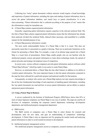 Collecting less “noisy” patent documents without omission would require a broad knowledge
and experience of patent information, including the types and reading of patent information, how to
access the patent information database, and search keys or patent classification. It is also
time-consuming. “Patent information that is collected according to the purpose of use” means that
the information is ready for immediate use.
d) A Patent Map contains organized patent information.
    Generally, organizing patent information requires expertise in the relevant technical field. The
fact that a Patent Map contains organized patent information means that the information has already
been analyzed, divided into technical fields, indexed where necessary, and assembled in a suitable
manner for the intended purpose of use.
e) A Patent Map presents information visually.
    The most easily understandable feature of a Patent Map is that it is visual. This does not
necessarily mean that it is presented as a graph or drawing. There are no particular limitations on the
format for presenting a Patent Map. For example, a copy of an abstract page pasted into a Patent
Map is a visual form of presentation. Patent Maps enable people who are not familiar with the
intellectual property system and patent information to learn about technology trends, the spread of
patent networks and strategic development areas of competitors.
    In recent years, various software companies provide patent information analysis software called
“Patent Map Software,” which has made it even easier to create Patent Maps.
    However, as mentioned above, a Patent Map also has other features in addition to its ability to
visualize patent information. The most important feature is that the patent information contained in
the map has been collected for a particular purpose and analyzed suitably for that purpose.
    Consequently, an analyst who carries out a Patent-Map analysis not only requires knowledge in
the art but also fundamental knowledge of and experience in handling patent information, including
the way patent documents are read and how to access patent information, and an ability to analyze
and present patent information.

2.3. Using a Patent Map in Business

     A survey conducted by the Institute of Intellectual Property (IIP)(Tokyo) shows that 85% or
more of major Japanese companies use Patent Maps in one way or another. The maps are used by all
divisions of companies, including the corporate control department, technology development
department, and intellectual property management department.

a) R&D section
    The R&D section at companies uses a Patent Map to select themes for research and
development, pick out new ideas, and gain an understanding of competitors’ technology
development. A Patent Map is also an important tool for grasping the market needs and analyzing
patent information in order to avoid wasted investment in development.

b) Intellectual property management section
    The intellectual property management section at companies, research institutes and universities


                                                  -3-
 