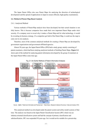 The Japan Patent Office also uses Patent Maps for analyzing the direction of technological
development and the spread of applications in Japan to ensure efficient, high-quality examinations.

2.4. Method of Patent-Map-Based Analysis

2.4.1. Analytical Method

    Various methods of Patent-Map analysis have been developed, but their actual situation is not
fully known. This is because companies have made their own important Patent Maps under strict
security. If a company were to reveal why it makes a Patent Map and for what technology, it would
be revealing its business strategy. If a competitor got hold of the Patent Map, it could use the map to
carry out its own analysis.
    Therefore, most of the common analytical methods for creating a Patent Map are developed by
government organizations and government-affiliated agencies.
    Almost 50 years ago, the Japan Patent Office (JPO) had a study group, mainly consisting of
patent examiners, which had been studying analytical methods of building Patent Maps. Figure 2-1
shows part of the method for analyzing patent information developed by the group of examiners at
the Japan Patent Office some time ago.

                                                Fig. 2-1 An Earlier Method of Patent Information Analysis
                                     Changes in the                  Changes in the              Changes in the
                                     total number of                    number of                                      Ratio of applications filed
                                    applications filed              applications and           percentage change
                                                                        examined                                       by foreign nationals and
                                      for patent and                 publications by           of applications filed
                                       utility model                                                                       changes thereof
                                                                      technical field           by technical field
            Quantitative analysis




                                                                                    Ratio of patents
                                                                                                                             New technical
                                                                                    to utility models
                                                                                                                              coefficient
                                                                                    by technical field


                                    Distribution and changes
                                                                                                                           Technology-related
                                        of supplementary
                                                                                                                                indices
                                           classification

                                     Changes in the number of
                                    applications filed for design                                                         Cycle of technological
                                    and trademark by technical                                                                development
                                                field

                                                                                Diagram of development and                Changes in the number of
        Qualitative analysis




                                                                               changes under multidimensional            examined publications under
                                                                                        classification                   multidimensional classification

                                       Extraction of                              Tree-structured
                                        important                                   diagram of                               Overall diagram of the
                                         patents                                   development                             association of technological
                                                                                                                                  development
                                                                                Diagram of effects of
                                                                                     technologies
                                                                                introduced or spread
                                                                                 from other technical
                                                                                         fields

   Source : RAPIT, ―Patent and Information and Practical Use‖ Patent News (Research Institute of Economy, Trade and Industry,1974)



    This analytical method was developed under the patent system and utility model systems of that
time. The analysis was based on the Japan Patent Classification System (JPC) which was an
industry-oriented classification system and had the concept of primary classification and
subclassification. JPC was suspended 30 years ago. So it would not be suitable for a present-day


                                                                                            -5-
 