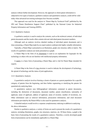analysis without further development. However, the approach in which patent information is
subjected to two types of analysis, qualitative analysis and quantitative analysis, could still be valid
today when advanced text-mining techniques have become available.
    This approach was used for the analysis in “Patent Map by Technical Field” published by the
JPO and “Patent Distribution Support Chart” published by the National Center for Industrial
Property Information and Training (INPIT).

2.4.2. Qualitative Analysis

    A qualitative analysis is used to analyze the contents, such as the technical content, of individual
patent documents and the results often contain relevant individual patent document numbers.
    Although such an analysis involves detailed reading of individual patent documents and is
time-consuming, a Patent Map made by an expert analyst could provide highly valuable information.
    Typically, a Patent Map is presented as an illustration, graph, tree structure, table or matrix. The
results of a qualitative analysis are rarely presented as a graph.
    A Patent Map in the form of an illustration is used as an explanation for laypeople for the
technology or others who are not familiar with intellectual property information.

    A matrix is a basic form of presenting a Patent Map, and is vital for Patent Maps intended for
experts.

    A Patent Map in the form of a tree structure is used to indicate the development of technology,
the spread of technology and the status of joint applications.

2.4.3. Quantitative Analysis

    A quantitative analysis involves forming a cluster of patents as a parent population for a specific
category of patents from the beginning, and then further segmenting or stratifying the patents for
quantitatively analyzing them.
    A quantitative analysis uses bibliographical information contained in patent documents,
including the distinction of documents, document number, patent classification, nationality of
applicant, name of applicant, address of applicant, name of inventor, number of inventions, etc.
Other information such as retrieval information, prosecution information, and cited document
information provided by the Patent Office is also used for quantitative analysis.
    A detailed analysis would involve a separate complementary indexing in addition to analyzing
the above information.
    Similar to qualitative analyses, a variety of forms are used to present the results of a quantitative
analysis, including illustrations, graphs, tree structures, matrixes, etc. Of these forms, a graph is the
basic form of presenting the results of a quantitative analysis. Therefore, a newly developed graph
form of presentation can be immediately applicable to a Patent Map.




                                                    -6-
 