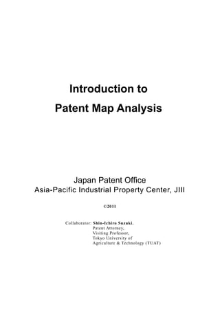 Introduction to
      Patent Map Analysis




            Japan Patent Office
Asia-Pacific Industrial Property Center, JIII

                           ©2011


         Collaborator: Shin-Ichiro Suzuki,
                       Patent Attorney,
                       Visiting Professor,
                       Tokyo University of
                       Agriculture & Technology (TUAT)
 