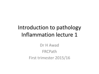 Introduction to pathology
Inflammation lecture 1
Dr H Awad
FRCPath
First trimester 2015/16
 