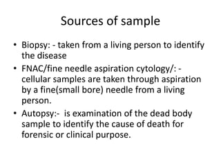 Sources of sample
• Biopsy: - taken from a living person to identify
the disease
• FNAC/fine needle aspiration cytology/: -
cellular samples are taken through aspiration
by a fine(small bore) needle from a living
person.
• Autopsy:- is examination of the dead body
sample to identify the cause of death for
forensic or clinical purpose.
 
