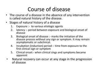 Course of disease
• The course of a disease in the absence of any intervention
is called natural history of the disease.
• Stages of natural history of a disease
1. Exposure :- to various etiologic agents
2. latency :- period between exposure and biological onset of
disease
3. Biological onset of disease :- marks the initiation of the
disease process without any sign or symptom. It may remain
asymptomatic or subclinical.
4. Incubation (induction) period :- time from exposure to the
first clinical sign or symptom
5. Clinical onset:- when clinical sings and symptoms became
apparent
• Natural recovery can occur at any stage in the progression
of disease
 
