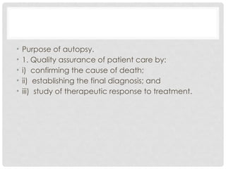 • Purpose of autopsy.
• 1. Quality assurance of patient care by:
• i) confirming the cause of death;
• ii) establishing the final diagnosis; and
• iii) study of therapeutic response to treatment.
 