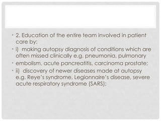 • 2. Education of the entire team involved in patient
care by:
• i) making autopsy diagnosis of conditions which are
often missed clinically e.g. pneumonia, pulmonary
• embolism, acute pancreatitis, carcinoma prostate;
• ii) discovery of newer diseases made at autopsy
e.g. Reye’s syndrome, Legionnaire’s disease, severe
acute respiratory syndrome (SARS);
 