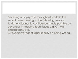 • Declining autopsy rate throughout world in the
recent times is owing to the following reasons:
1. Higher diagnostic confidence made possible by
advances in imaging techniques e.g. CT, MRI,
angiography etc.
2. Physician’s fear of legal liability on being wrong.
 