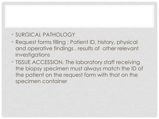 • SURGICAL PATHOLOGY
• Request forms filling : Patient ID, history, physical
and operative findings , results of other relevant
investigations
• TISSUE ACCESSION. The laboratory staff receiving
the biopsy specimen must always match the ID of
the patient on the request form with that on the
specimen container
 