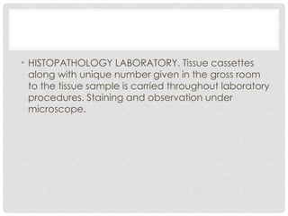 • HISTOPATHOLOGY LABORATORY. Tissue cassettes
along with unique number given in the gross room
to the tissue sample is carried throughout laboratory
procedures. Staining and observation under
microscope.
 