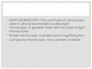 • LIGHT MICROSCOPY. The usual type of microscope
used in clinical laboratories is called light
microscope. In general, there are two types of light
microscopes:
• Simple microscope- a simple hand magnifying lens
• Compound microscope –has a battery of lenses
 