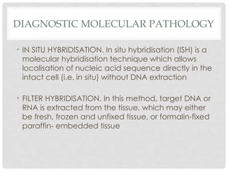 DIAGNOSTIC MOLECULAR PATHOLOGY
• IN SITU HYBRIDISATION. In situ hybridisation (ISH) is a
molecular hybridisation technique which allows
localisation of nucleic acid sequence directly in the
intact cell (i.e. in situ) without DNA extraction
• FILTER HYBRIDISATION. In this method, target DNA or
RNA is extracted from the tissue, which may either
be fresh, frozen and unfixed tissue, or formalin-fixed
paraffin- embedded tissue
 
