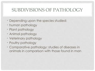 SUBDIVISIONS OF PATHOLOGY
• Depending upon the species studied:
• human pathology
• Plant pathology
• Animal pathology
• Veterinary pathology
• Poultry pathology
• Comparative pathology: studies of diseases in
animals in comparison with those found in man
 