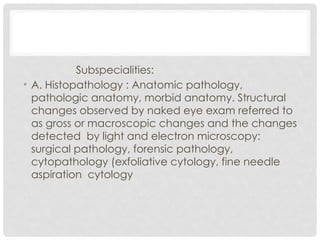 Subspecialities:
• A. Histopathology : Anatomic pathology,
pathologic anatomy, morbid anatomy. Structural
changes observed by naked eye exam referred to
as gross or macroscopic changes and the changes
detected by light and electron microscopy:
surgical pathology, forensic pathology,
cytopathology (exfoliative cytology, fine needle
aspiration cytology
 