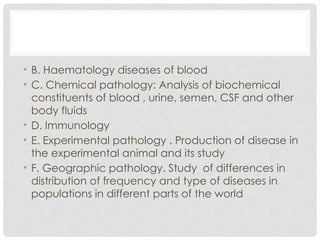 • B. Haematology diseases of blood
• C. Chemical pathology: Analysis of biochemical
constituents of blood , urine, semen, CSF and other
body fluids
• D. Immunology
• E. Experimental pathology . Production of disease in
the experimental animal and its study
• F. Geographic pathology. Study of differences in
distribution of frequency and type of diseases in
populations in different parts of the world
 