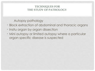 TECHNIQUES FOR
THE STUDY OF PATHOLOGY
Autopsy pathology
• Block extraction of abdominal and thoracic organs
• Insitu organ by organ dissection
• Mini autopsy or limited autopsy where a particular
organ specific disease is suspected
 
