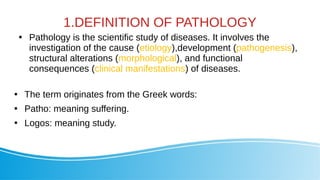 1.DEFINITION OF PATHOLOGY

Pathology is the scientific study of diseases. It involves the
investigation of the cause (etiology),development (pathogenesis),
structural alterations (morphological), and functional
consequences (clinical manifestations) of diseases.

The term originates from the Greek words:

Patho: meaning suffering.

Logos: meaning study.
 