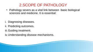 2.SCOPE OF PATHOLOGY
●
Pathology severs as a vital link between basic biological
sciences and medicine. It is essential:
i. Diagnosing diseases.
ii. Predicting outcomes.
iii.Guiding treatment.
iv.Understanding disease mechanisms.
 