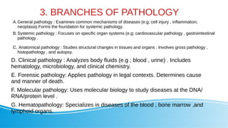 3. BRANCHES OF PATHOLOGY
A.General pathology : Examines common mechanisms of diseases (e.g; cell injury , inflammation,
neoplasia).Forms the foundation for systemic pathology.
B.Systemic pathology : Focuses on specific organ systems (e.g; cardiovascular pathology , gastrointestinal
pathology .
C. Anatomical pathology : Studies structural changes in tissues and organs . Involves gross pathology ,
histopathology , and autopsy.
D. Clinical pathology : Analyzes body fluids (e.g ; blood , urine) . Includes
hematology, microbiology, and clinical chemistry.
E. Forensic pathology: Applies pathology in legal contexts. Determines cause
and manner of death.
F. Molecular pathology: Uses molecular biology to study diseases at the DNA/
RNA/protein level .
G. Hematopathology: Specializes in diseases of the blood , bone marrow ,and
lymphoid organs.
 