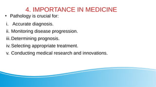 4. IMPORTANCE IN MEDICINE
●
Pathology is crucial for:
i. Accurate diagnosis.
ii. Monitoring disease progression.
iii.Determining prognosis.
iv.Selecting appropriate treatment.
v. Conducting medical research and innovations.
 