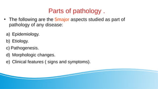 Parts of pathology .
●
The following are the 5major aspects studied as part of
pathology of any disease:
a) Epidemiology.
b) Etiology.
c) Pathogenesis.
d) Morphologic changes.
e) Clinical features ( signs and symptoms).
 