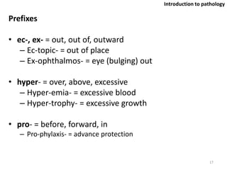 Prefixes
• ec-, ex- = out, out of, outward
– Ec-topic- = out of place
– Ex-ophthalmos- = eye (bulging) out
• hyper- = over, above, excessive
– Hyper-emia- = excessive blood
– Hyper-trophy- = excessive growth
• pro- = before, forward, in
– Pro-phylaxis- = advance protection
17
Introduction to pathology
 