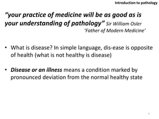 “your practice of medicine will be as good as is
your understanding of pathology” Sir William Osler
‘Father of Modern Medicine’
• What is disease? In simple language, dis-ease is opposite
of health (what is not healthy is disease)
• Disease or an illness means a condition marked by
pronounced deviation from the normal healthy state
4
Introduction to pathology
 