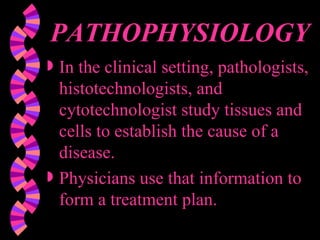 PATHOPHYSIOLOGY In the clinical setting, pathologists, histotechnologists, and cytotechnologist study tissues and cells to establish the cause of a disease. Physicians use that information to form a treatment plan. 