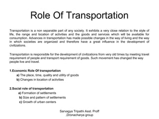 Role Of Transportation
Transportation is a non separable part of any society. It exhibits a very close relation to the style of
life, the range and location of activities and the goods and services which will be available for
consumption. Advances in transportation has made possible changes in the way of living and the way
in which societies are organized and therefore have a great influence in the development of
civilizations.
Transportation is responsible for the development of civilizations from very old times by meeting travel
requirement of people and transport requirement of goods. Such movement has changed the way
people live and travel.
1.Economic Role Of transportation
a) The place, time, quality and utility of goods
b) Changes in location of activities
2.Social role of transportation
a) Formation of settlements
b) Size and pattern of settlements
c) Growth of urban centers
Sarvagya Tripathi Asst. Proff
,Dronacharya group
 
