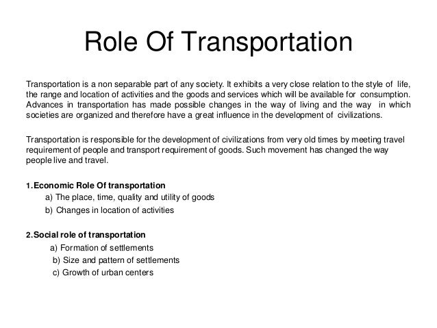Role Of Transportation
Transportation is a non separable part of any society. It exhibits a very close relation to the style of life,
the range and location of activities and the goods and services which will be available for consumption.
Advances in transportation has made possible changes in the way of living and the way in which
societies are organized and therefore have a great influence in the development of civilizations.
Transportation is responsible for the development of civilizations from very old times by meeting travel
requirement of people and transport requirement of goods. Such movement has changed the way
people live and travel.
1.Economic Role Of transportation
a) The place, time, quality and utility of goods
b) Changes in location of activities
2.Social role of transportation
a) Formation of settlements
b) Size and pattern of settlements
c) Growth of urban centers
 