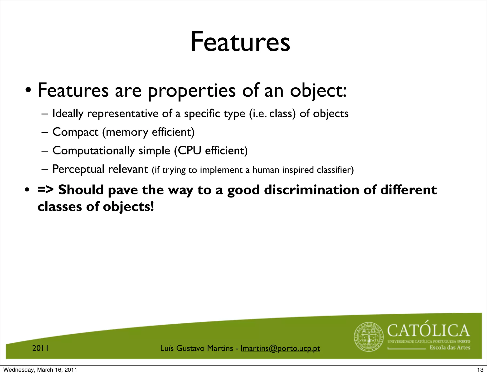 Features
       • Features are properties of an object:
            –   Ideally representative of a specific type (i.e. class) of objects
            –   Compact (memory efficient)
            –   Computationally simple (CPU efficient)
            –   Perceptual relevant (if trying to implement a human inspired classifier)
       • = Should pave the way to a good discrimination of different
         classes of objects!




         2011                            Luís Gustavo Martins - lmartins@porto.ucp.pt

Wednesday, March 16, 2011                                                                  13
 