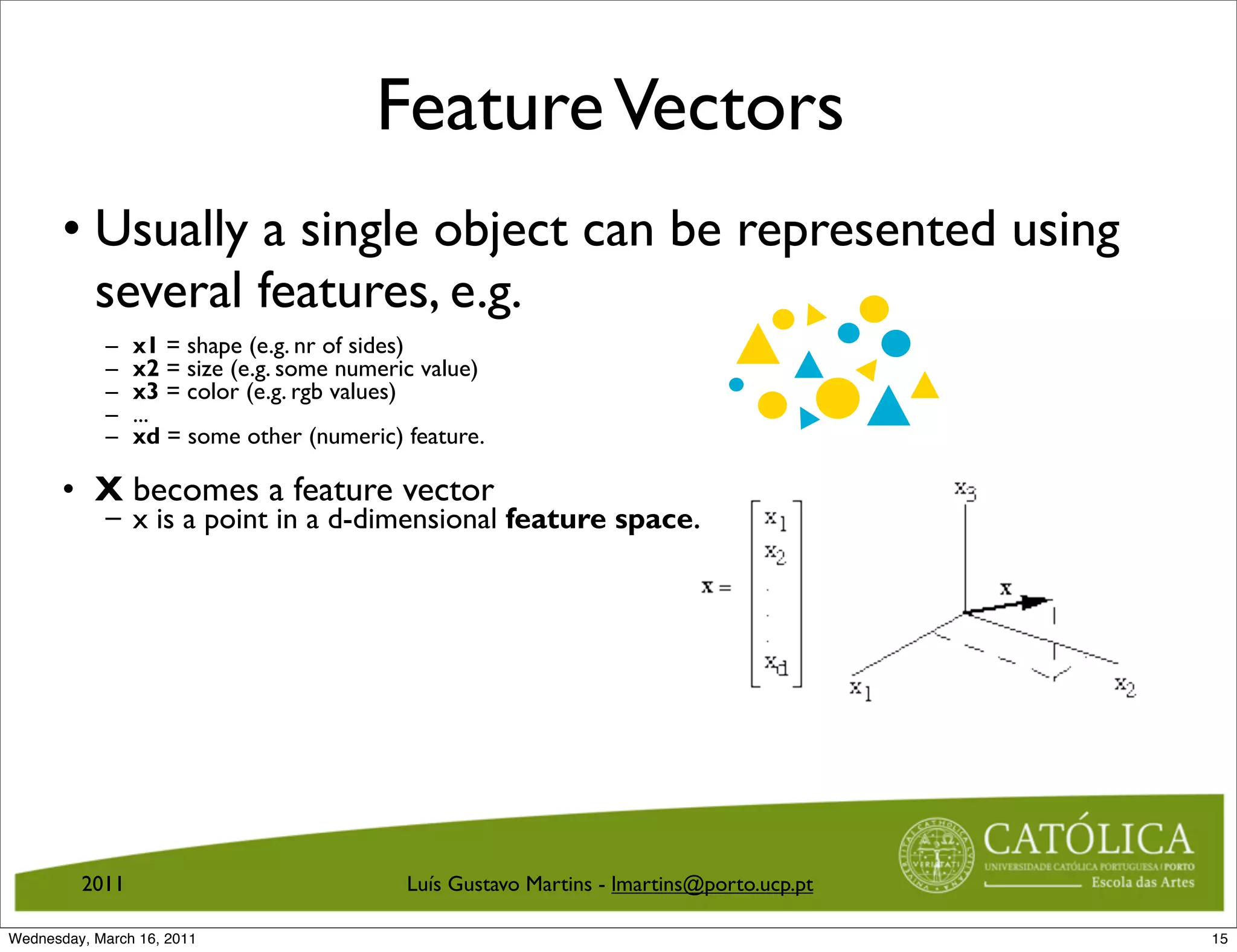 Feature Vectors
       • Usually a single object can be represented using
         several features, e.g.
            –   x1 = shape (e.g. nr of sides)
            –   x2 = size (e.g. some numeric value)
            –   x3 = color (e.g. rgb values)
            –   ...
            –   xd = some other (numeric) feature.

       • X becomes a feature vector
            – x is a point in a d-dimensional feature space.




         2011                              Luís Gustavo Martins - lmartins@porto.ucp.pt

Wednesday, March 16, 2011                                                                 15
 