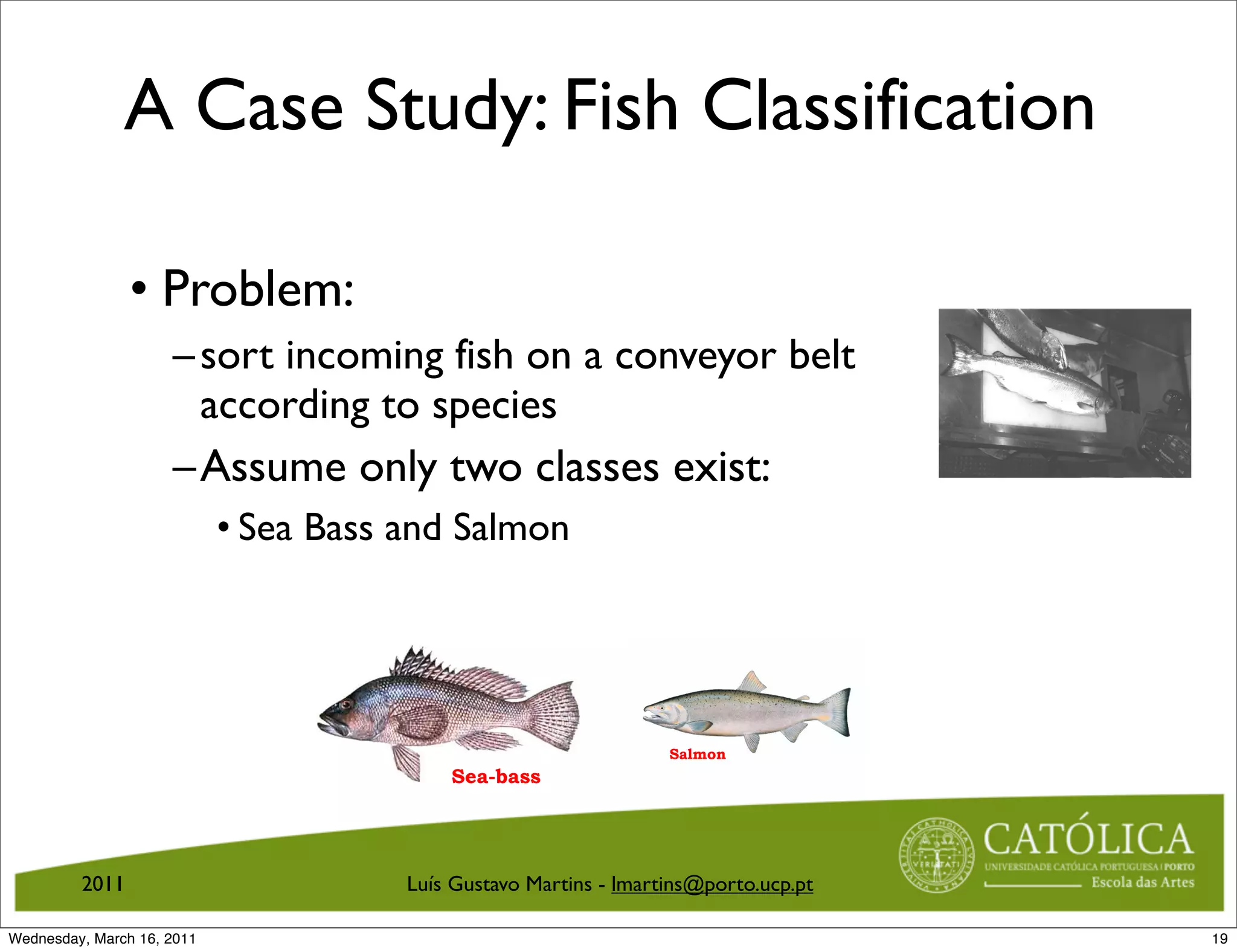 Spring 2011




                                                                                                                                                                              two kinds of ﬁsh:
                                                                                                                                                                              Assume that we have only
                                                                                                                                                                                                         according to species.
                                                                                                                                                                                                         ﬁsh on a conveyor belt
                                                                                                                                                                                                         Problem: Sorting incoming
                                                                                                                                                                  

                                                                                                                                                                       
                                                                                                                                                                  salmon.
                                                                                                                                                                  sea bass,
               A Case Study: Fish Classification




                                                                                      2011, Selim Aksoy (Bilkent University)
                                                                                      c


                                                                                                                                camera.
                                                                                                                                Figure 12: Picture taken from a
                • Problem:
                     – sort incoming fish on a conveyor belt
                       according to species
                     –Assume only two classes exist:




                                                                                                   17 / 40
                            • Sea Bass and Salmon




                                                                   Salmon
                                           Sea-bass




         2011                          Luís Gustavo Martins - lmartins@porto.ucp.pt

Wednesday, March 16, 2011                                                                                                                                                                                                            19
 