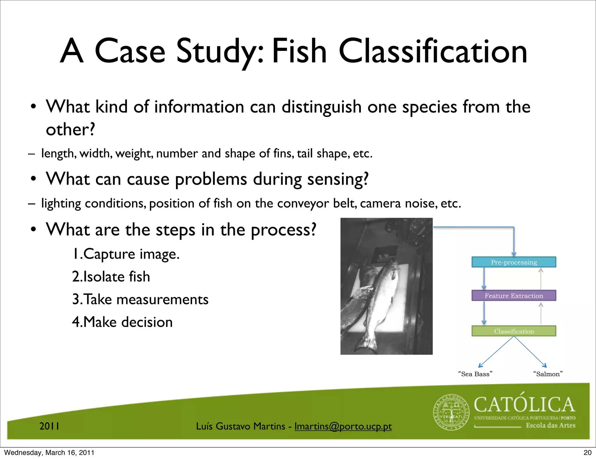 A Case Study: Fish Classification
       • What kind of information can distinguish one species from the
         other?
      – length, width, weight, number and shape of fins, tail shape, etc.

       • What can cause problems during sensing?
      – lighting conditions, position of fish on the conveyor belt, camera noise, etc.

       • What are the steps in the process?
                  1.Capture image.                                                              Pre-processing

                  2.Isolate fish
                  3.Take measurements                                                      Feature Extraction



                  4.Make decision                                                               Classification




                                                                                     Sea Bass                    Salmon




         2011                         Luís Gustavo Martins - lmartins@porto.ucp.pt

Wednesday, March 16, 2011                                                                                                 20
 