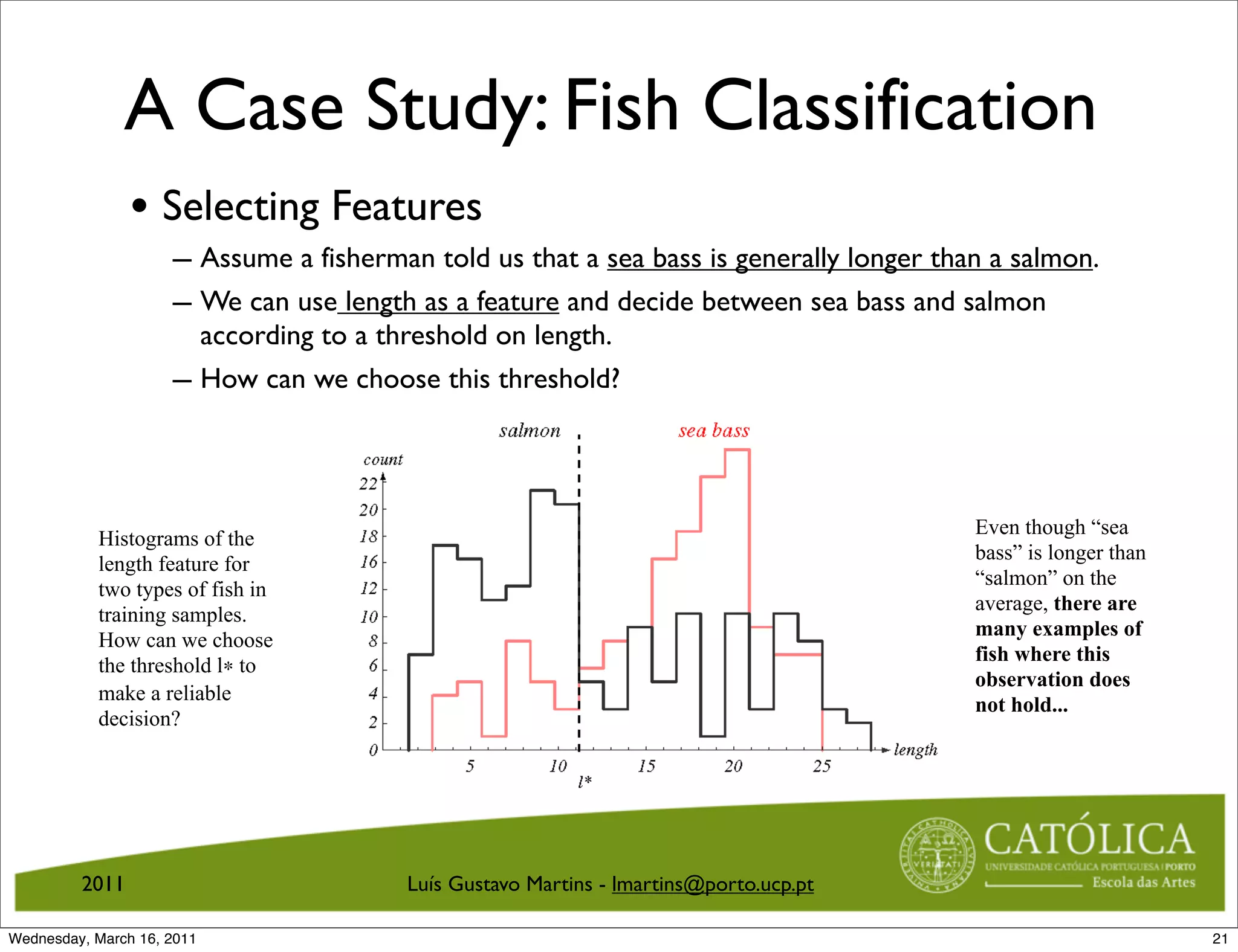 A Case Study: Fish Classification
                • Selecting Features
                     – Assume a fisherman told us that a sea bass is generally longer than a salmon.
                     – We can use length as a feature and decide between sea bass and salmon
                            according to a threshold on length.
                     –            An Example: Selecting
                            How can we choose this threshold?                            Features



                                                                                                                   Even though “sea
           Histograms of the
                                                                                                                   bass” is longer than
           length feature for
                                                                                                                   “salmon” on the
           two types of fish in
                                                                                                                   average, there are
           training samples.
                                                                                                                   many examples of
           How can we choose
                                                                                                                   fish where this
           the threshold l∗ to
                                                                                                                   observation does
           make a reliable
                                                                                                                   not hold...
           decision?



                                   Figure 13: Histograms of the length feature for two types of ﬁsh in training
                                   samples. How can we choose the threshold l∗ to make a reliable decision?

         2011                                          Luís Gustavo Martins - lmartins@porto.ucp.pt
                                 CS 551, Spring 2011                c
                                                                    2011, Selim Aksoy (Bilkent University)   20 / 40


Wednesday, March 16, 2011                                                                                                                 21
 