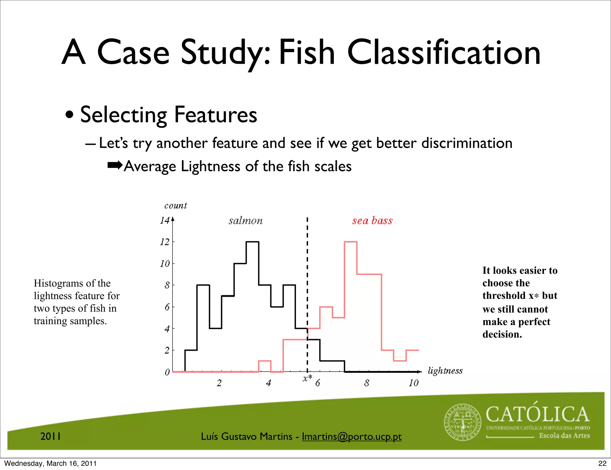 A Case Study: Fish Classification
                • Selecting Features
                     – Let’s try another feature and see if we get better discrimination
                        ➡Average Lightness of the fish scales
                         An Example: Selecting Features



                                                                                                            It looks easier to
       Histograms of the                                                                                    choose the
       lightness feature for                                                                                threshold x∗ but
       two types of fish in                                                                                 we still cannot
       training samples.                                                                                    make a perfect
                                                                                                            decision.




                              Figure 14: Histograms of the lightness feature for two types of ﬁsh in training
                              samples. It looks easier to choose the threshold x∗ but we still cannot make a
                              perfect decision.
         2011                                     Luís Gustavo Martins - lmartins@porto.ucp.pt
                            CS 551, Spring 2011              c
                                                             2011, Selim Aksoy (Bilkent University)   22 / 40
Wednesday, March 16, 2011                                                                                                        22
 