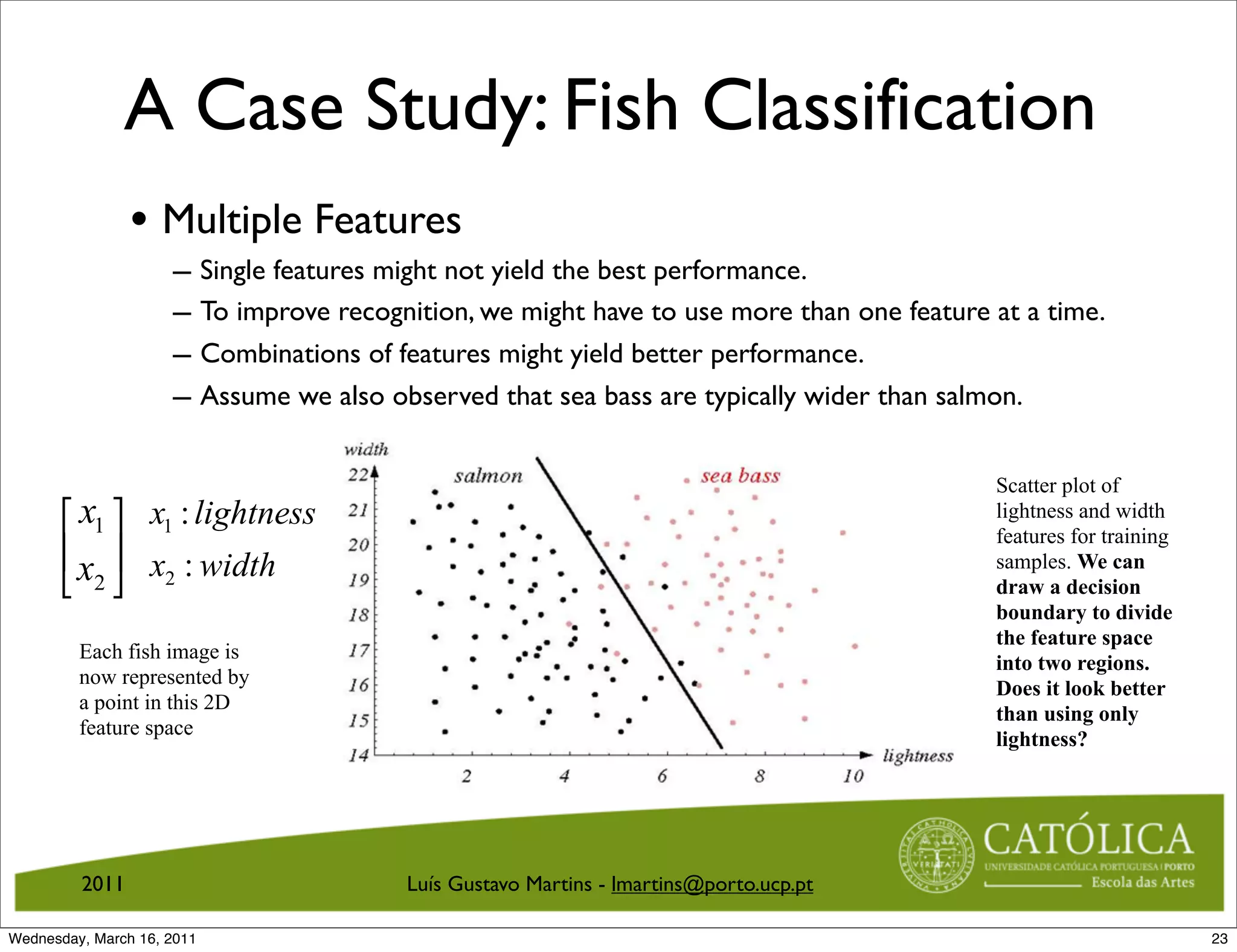 A Case Study: Fish Classification
                • Multiple Features
                     – Single features might not yield the best performance.
                     – To improve recognition, we might have to use more than one feature at a time.
                     – Combinations of features might yield better performance.
                     – Assume we also observed that sea bass are typically wider than salmon.

                                                                                          Scatter plot of
      ! x1  x1 : lightness                                                               lightness and width
                                                                                          features for training
      # x $ x : width                                                                     samples. We can
      % 2 2                                                                              draw a decision
                                                                                          boundary to divide
                                                                                          the feature space
         Each fish image is
                                                                                          into two regions.
         now represented by
                                                                                          Does it look better
         a point in this 2D
                                                                                          than using only
         feature space
                                                                                          lightness?




         2011                           Luís Gustavo Martins - lmartins@porto.ucp.pt

Wednesday, March 16, 2011                                                                                         23
 