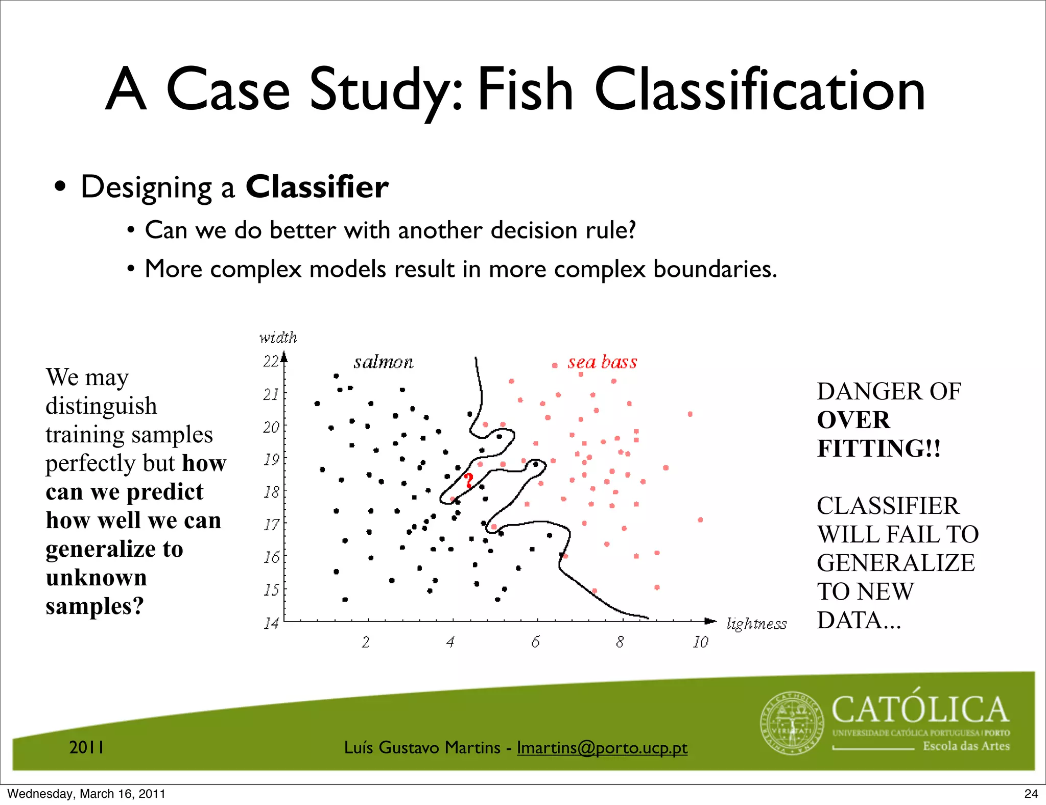 A Case Study: Fish Classification
        An Example: Decision Boundaries
       • Designing a Classifier
               • Can we do better with another decision rule?
               Can we do better with another decision rule?
               • More complex models result in more complex boundaries.
                  More complex models result in more complex boundaries.

     We may
                                                                                    DANGER OF
     distinguish
                                                                                    OVER
     training samples
                                                                                    FITTING!!
     perfectly but how
     can we predict
                                                                                    CLASSIFIER
     how well we can
                                                                                    WILL FAIL TO
     generalize to
                                                                                    GENERALIZE
     unknown
                                                                                    TO NEW
     samples?
                                                                                    DATA...

                   Figure 16: We may distinguish training samples perfectly but how can
                   we predict how well we can generalize to unknown samples?
         2011                        Luís Gustavo Martins - lmartins@porto.ucp.pt
       CS 551, Spring 2011             c
                                       2011, Selim Aksoy (Bilkent University)      27 / 40
Wednesday, March 16, 2011                                                                          24
 
