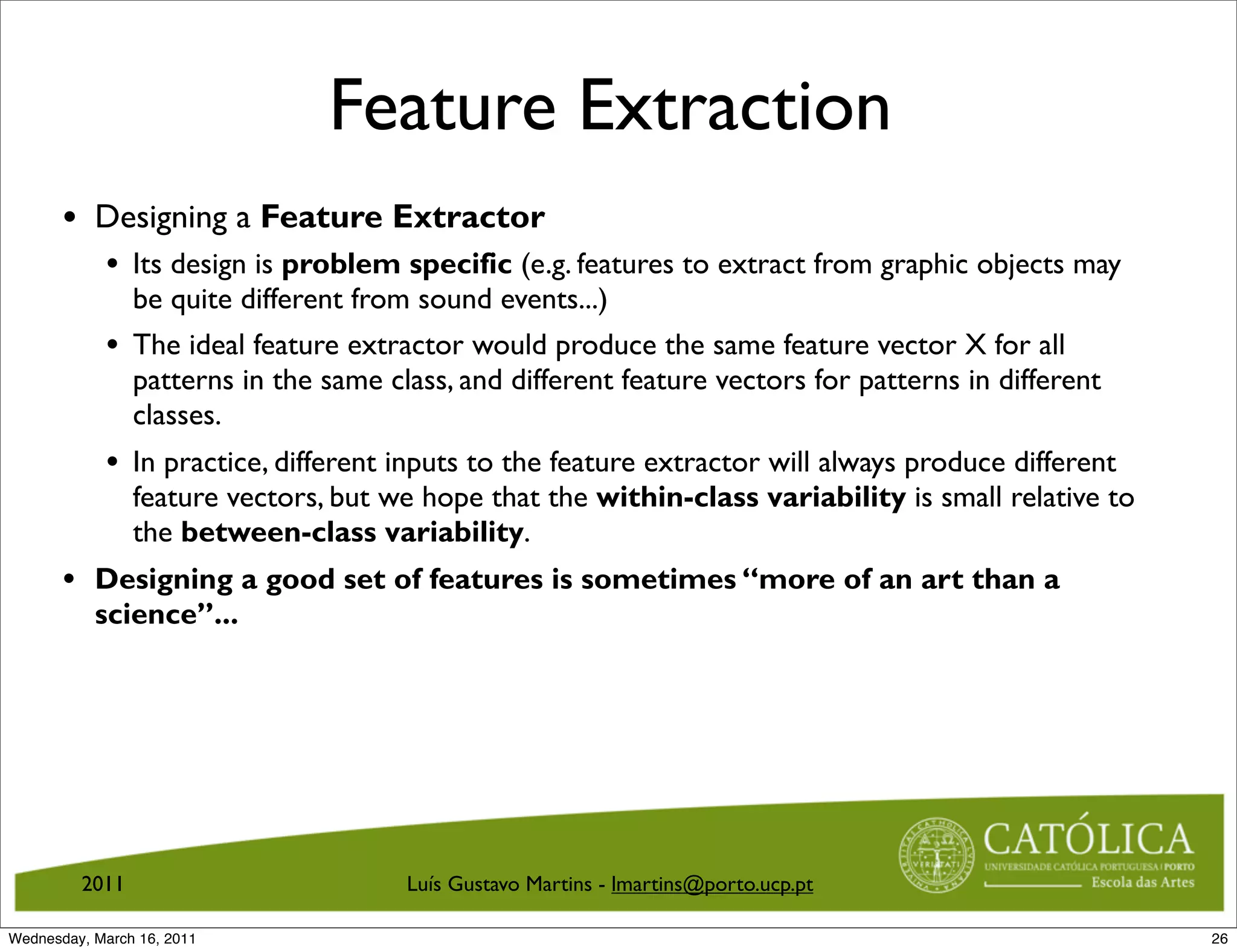 Feature Extraction
       • Designing a Feature Extractor
            • Its design is problem specific (e.g. features to extract from graphic objects may
                be quite different from sound events...)
            • The ideal feature extractor would produce the same feature vector X for all
                patterns in the same class, and different feature vectors for patterns in different
                classes.
            • In practice, different inputs to the feature extractor will always produce different
                feature vectors, but we hope that the within-class variability is small relative to
                the between-class variability.
       • Designing a good set of features is sometimes “more of an art than a
           science”...




         2011                          Luís Gustavo Martins - lmartins@porto.ucp.pt

Wednesday, March 16, 2011                                                                             26
 