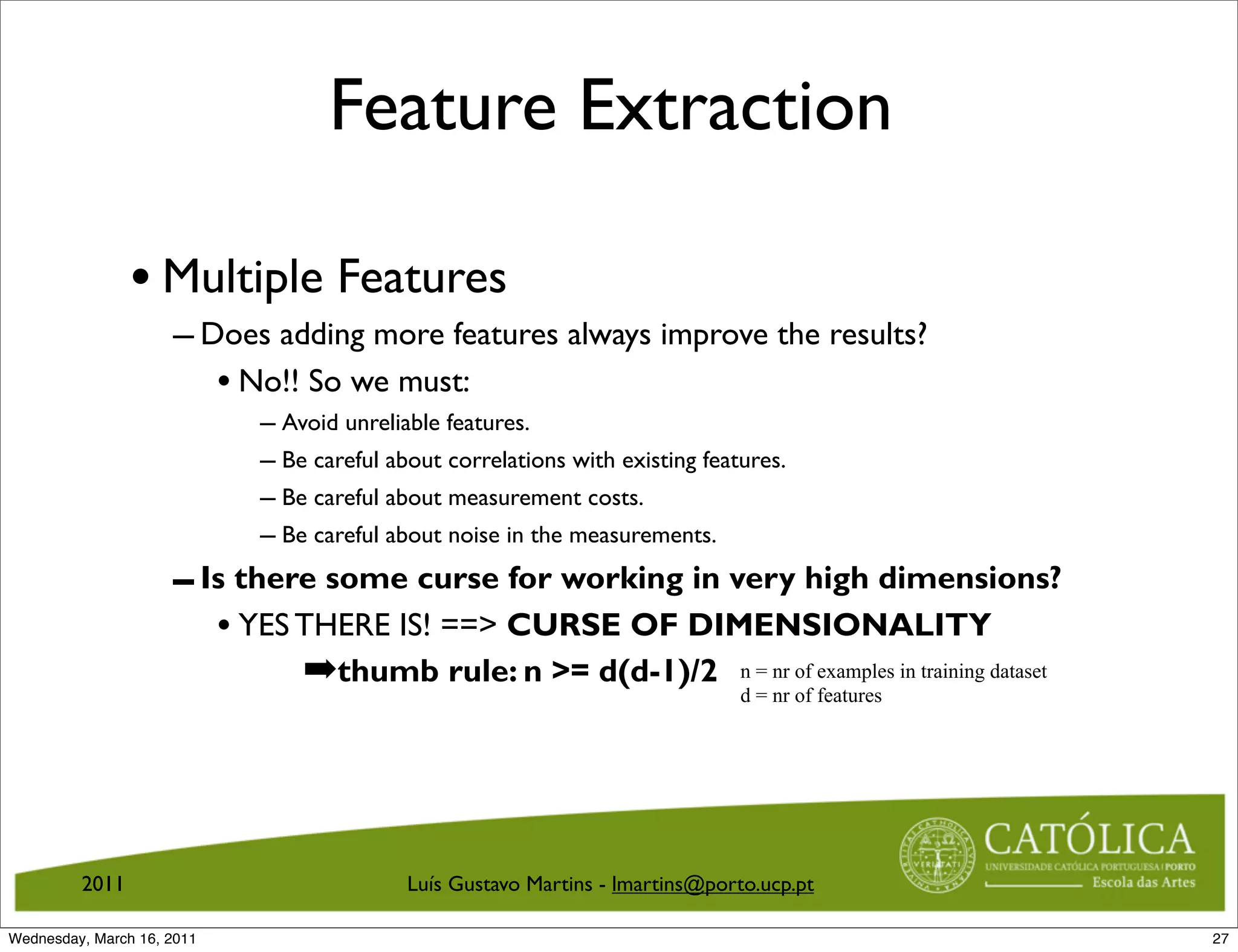 Feature Extraction

                • Multiple Features
                     – Does adding more features always improve the results?
                        • No!! So we must:
                            – Avoid unreliable features.
                            – Be careful about correlations with existing features.
                            – Be careful about measurement costs.
                            – Be careful about noise in the measurements.
                     – Is there some curse for working in very high dimensions?
                        • YES THERE IS! == CURSE OF DIMENSIONALITY
                              ➡thumb rule: n = d(d-1)/2 n = nr of examples in training dataset
                                                           d = nr of features




         2011                              Luís Gustavo Martins - lmartins@porto.ucp.pt

Wednesday, March 16, 2011                                                                         27
 