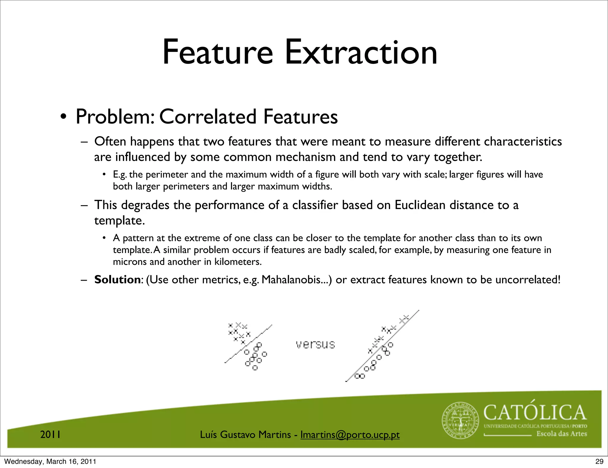 Feature Extraction
              • Problem: Correlated Features
                    – Often happens that two features that were meant to measure different characteristics
                      are influenced by some common mechanism and tend to vary together.
                            • E.g. the perimeter and the maximum width of a figure will both vary with scale; larger figures will have
                              both larger perimeters and larger maximum widths.
                    – This degrades the performance of a classifier based on Euclidean distance to a
                      template.
                            • A pattern at the extreme of one class can be closer to the template for another class than to its own
                              template. A similar problem occurs if features are badly scaled, for example, by measuring one feature in
                              microns and another in kilometers.
                    – Solution: (Use other metrics, e.g. Mahalanobis...) or extract features known to be uncorrelated!




         2011                                      Luís Gustavo Martins - lmartins@porto.ucp.pt

Wednesday, March 16, 2011                                                                                                                 29
 