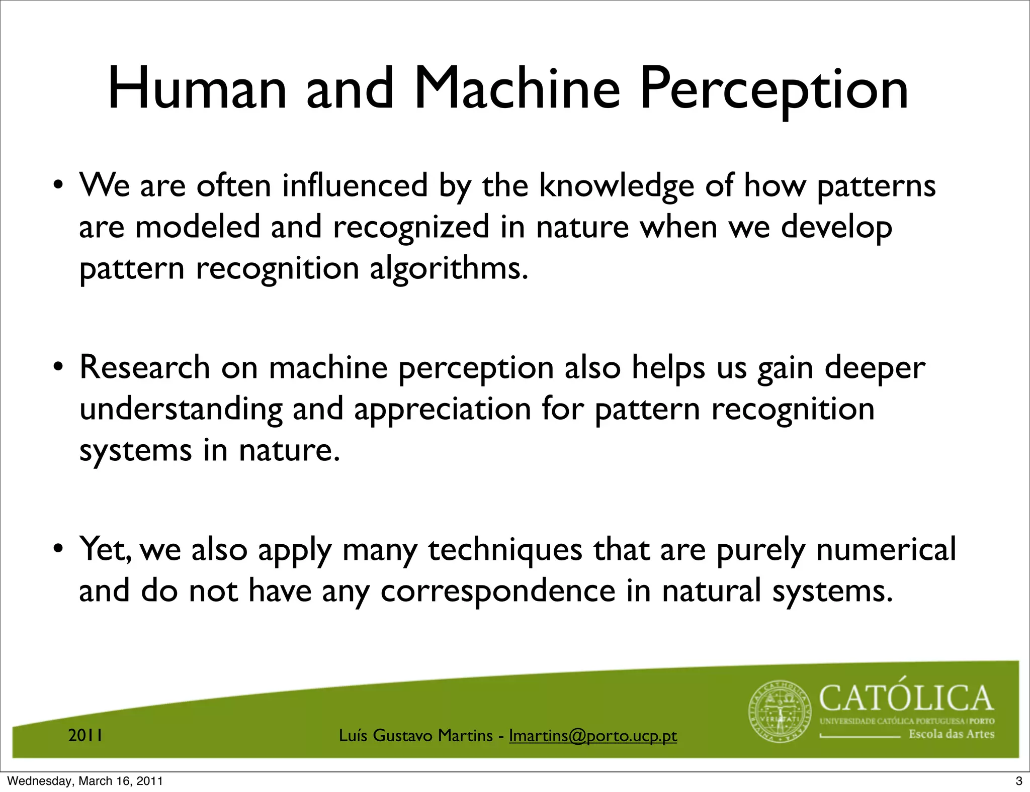 Human and Machine Perception
       • We are often influenced by the knowledge of how patterns
         are modeled and recognized in nature when we develop
         pattern recognition algorithms.

       • Research on machine perception also helps us gain deeper
         understanding and appreciation for pattern recognition
         systems in nature.

       • Yet, we also apply many techniques that are purely numerical
         and do not have any correspondence in natural systems.


         2011               Luís Gustavo Martins - lmartins@porto.ucp.pt

Wednesday, March 16, 2011                                                  3
 