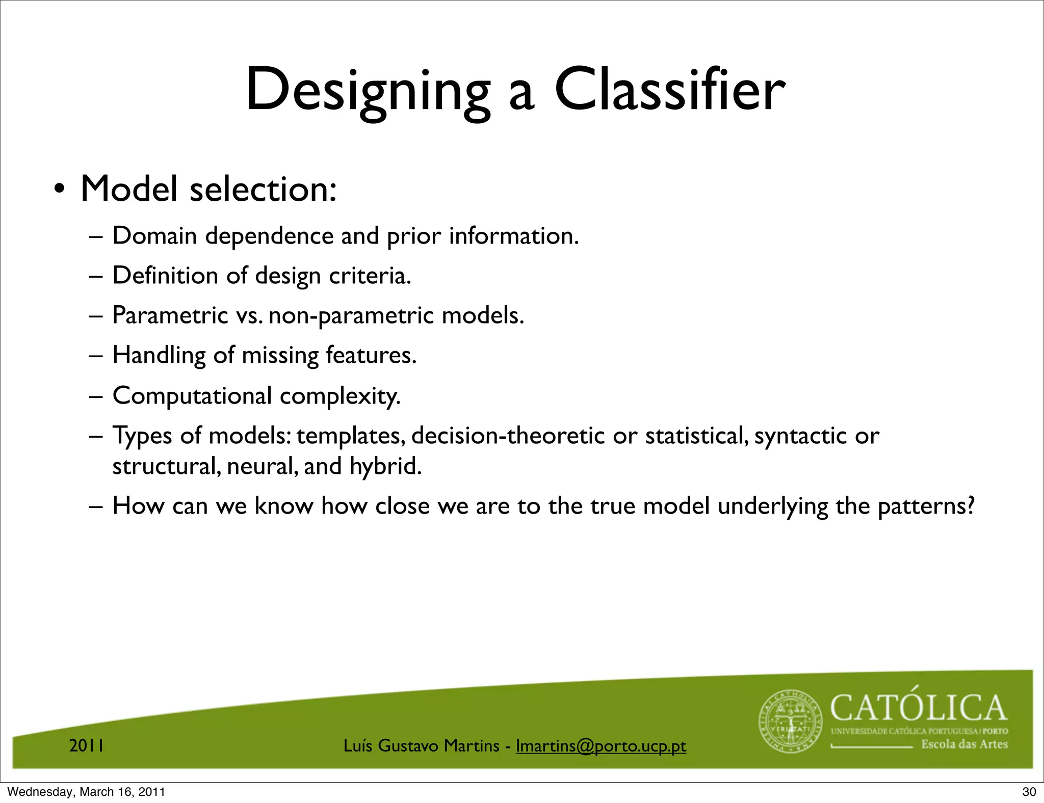 Designing a Classifier
       • Model selection:
            –   Domain dependence and prior information.
            –   Definition of design criteria.
            –   Parametric vs. non-parametric models.
            –   Handling of missing features.
            – Computational complexity.
            – Types of models: templates, decision-theoretic or statistical, syntactic or
              structural, neural, and hybrid.
            – How can we know how close we are to the true model underlying the patterns?




         2011                      Luís Gustavo Martins - lmartins@porto.ucp.pt

Wednesday, March 16, 2011                                                                   30
 