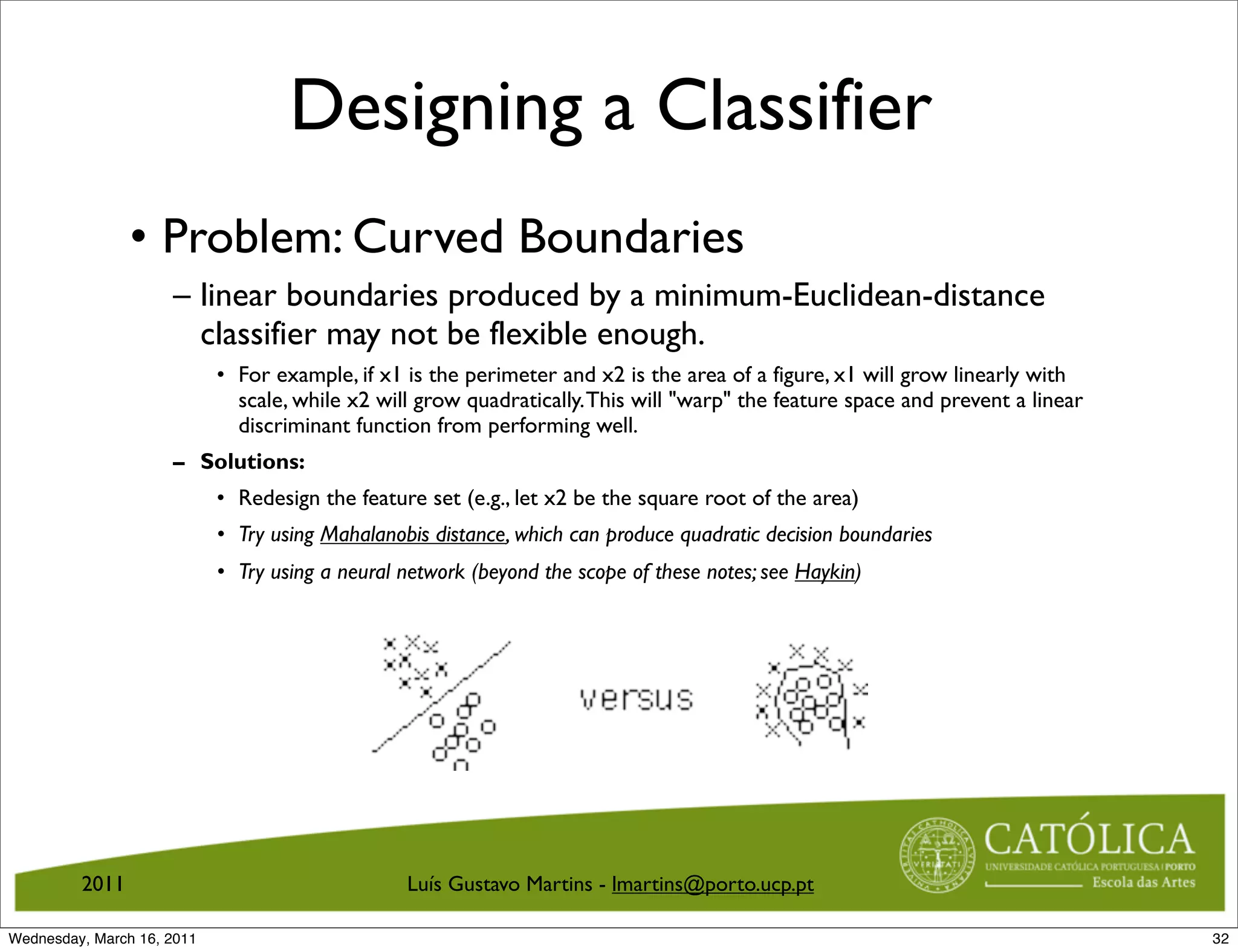 Designing a Classifier
                • Problem: Curved Boundaries
                     – linear boundaries produced by a minimum-Euclidean-distance
                       classifier may not be flexible enough.
                            • For example, if x1 is the perimeter and x2 is the area of a figure, x1 will grow linearly with
                              scale, while x2 will grow quadratically. This will warp the feature space and prevent a linear
                              discriminant function from performing well.
                     – Solutions:
                            • Redesign the feature set (e.g., let x2 be the square root of the area)
                            • Try using Mahalanobis distance, which can produce quadratic decision boundaries
                            • Try using a neural network (beyond the scope of these notes; see Haykin)




         2011                                    Luís Gustavo Martins - lmartins@porto.ucp.pt

Wednesday, March 16, 2011                                                                                                        32
 